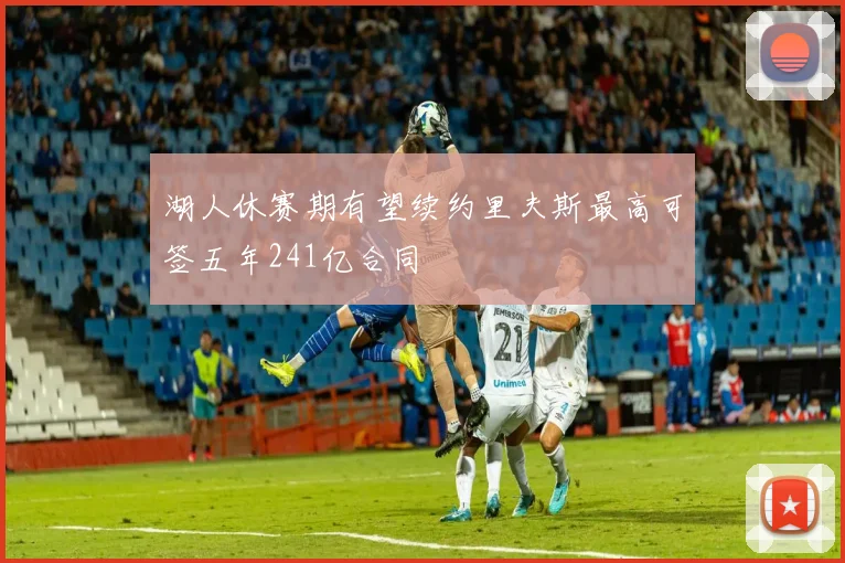 湖人休赛期有望续约里夫斯最高可签五年241亿合同